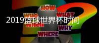 2019篮球世界杯时间地点赛程表 男篮世界杯视频直播观看地址