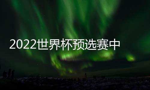 2022世界杯预选赛中国队亚洲区40强名单阵容:恒大10人